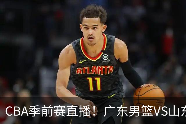 CBA季前赛直播！广东男篮VS山东男篮，萨姆纳骨折广东单外援出战，山东高诗岩缺席，郭凯带队挑战广东